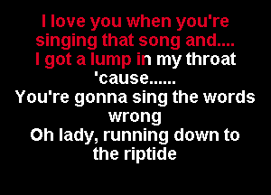 I love you when you're

singing that song and....

I got a lump in my throat
'cause ......

You're gonna sing the words
wrong

on lady, running down to

the riptide