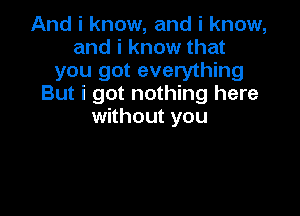 Andiknow,andiknow,
andiknowthat
you got everything
But i got nothing here

without you