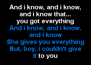 And i know, and i know,
and i know that...
you got everything
And i know, and i know,
and i know
She gives you everything
But, boy, i couldn't give
it to you