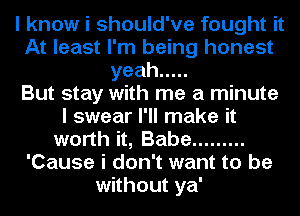 I know i should've fought it
At least I'm being honest
yeah .....

But stay with me a minute
I swear I'll make it
worth it, Babe .........
'Cause i don't want to be
without ya'