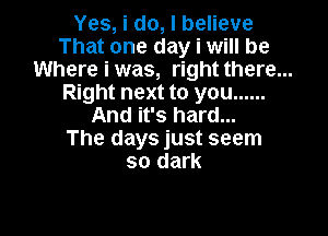 Yes, i do, I believe
That one day i will be
Where i was, right there...
Right next to you ......

And it's hard...
The days just seem
so dark