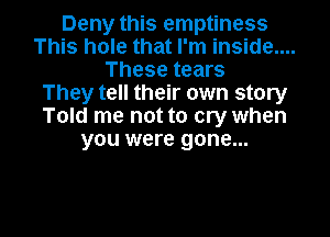 Deny this emptiness
This hole that I'm inside....
These tears
They tell their own story
Told me not to cry when
you were gone...

g
