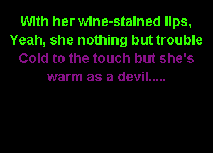 With her wine-stained lips,
Yeah, she nothing but trouble
Gold to the touch but she's
warm as a devil .....