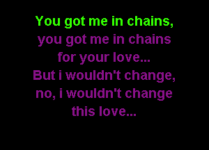 You got me in chains,
you got me in chains
for your love...

But i wouldn't change,
no, i wouldn't change
this love...