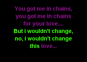 You got me in chains,
you got me in chains
for your love....

But i wouldn't change,
no, i wouldn't change
this love...