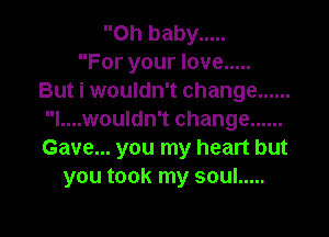 Oh baby .....
For your love .....
But i wouldn't change ......

l....wouldn't change ......
Gave... you my heart but
you took my soul .....