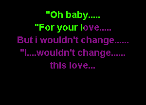 Oh baby .....
For your love .....
But i wouldn't change ......

l....wouldn't change ......
this love...