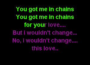 You got me in chains
You got me in chains
for your love....

But i wouldn't change...
No, i wouldn't change....
this love..