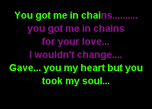 You got me in chains ..........
you got me in chains
for your love...

I wouldn't change....
Gave... you my heart but you
took my soul...