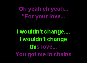 Oh yeah eh yeah...
For your love...

I wouldn't change....
I wouldn't change
this love...

You got me in chains