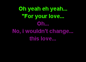 Oh yeah eh yeah...
For your love...
Oh...

No, i wouldn't change...
this love...