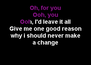 Oh, for you
Ooh, you
Ooh, I'd leave it all
Give me one good reason

why i should never make
a change