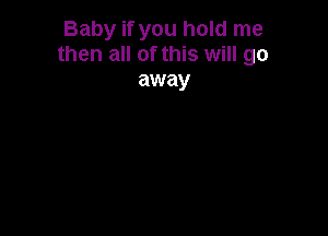 Baby if you hold me
then all of this will go
away