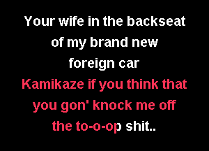 Your wife in the backseat
of my brand new
foreign car
Kamikaze if you think that
you gon' knock me off
the to-o-op shit..