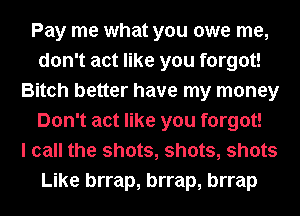 Pay me what you owe me,
don't act like you forgot!
Bitch better have my money
Don't act like you forgot!

I call the shots, shots, shots
Like brrap, brrap, brrap