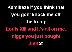 Kamikaze if you think that
you gon' knock me off
the to-o-p
Louis XIII and it's all on me,
nigga you just bought
a shot