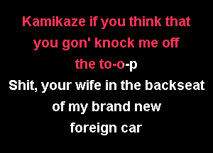 Kamikaze if you think that
you gon' knock me off
the to-o-p
Shit, your wife in the backseat
of my brand new
foreign car