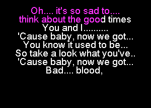 Oh.... it's so sad to....
think about the good times
You and I ..........
'Cause baby, now we got...
You know It used to be...
So take a look what you've..

'Cause baby, now we got...
Bad.... blood,