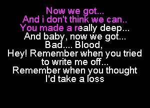 Now we got...

And i don't think we can..
You made a really deep...
And bab ,now we go

Ba ....Blood, .
Hey! Remember when you trIed
to write me off...
Remember when ou thought
I'd take a 033