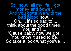 Still now...all my life, I got
money and power...
And ou otta live with the

ad Iood now....

. Oh ..... it's so sadtg....
think about the good times...
You and I ......

'Cause baby, now we got...
You know it used to be..
So take a look what you've....