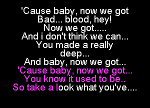 'Cause bab , now we got
Bad... b ood, hey!
Now we got .....
And i don't think we can...
You made a really
deep...
And bab , now we got...
'Cause ha y, now we got...
You know It used to be..
So take a look what you've....