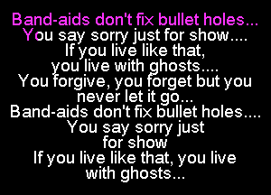 Band-aids don't fix bullet holes...
You say sorry just for show....
If you live like that,
you Jive Wlth hosts....

You forgive, you Iorget but you
never let It go...
Band-aids don't fix buIJet holes....
You say sorry just

. for show .
If you live like that, you live
Wlth ghosts...