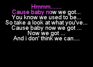 Hmmm .......
Cause baby now we ot...
You know we used to e...
80 take a look at what you've...
Cause baby now we got
Now we ot
And i don' thin we can....