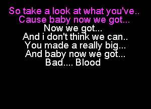 So take a look at what you've..
Cause baby now we got...
Now we ot...
And i don't thin we qan..
You made a really big...

And bab now we go
Ba Blood