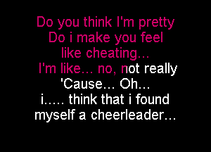 Do you think I'm pretty
Do i make you feel
like cheating...

I'm like... no, not really
'Cause... Oh...

i ..... think that i found
myself a cheerleader...

g