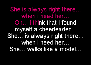 She is always right there...
when i need her...
Oh... i think that i found
myself a cheerleader...
She... is always right there...
when i need her...
She... walks like a model...