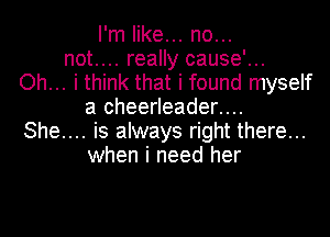 I'm like... no...
not.... really cause'...
Oh... i think that i found myself
a cheerleader....

She.... is always right there...
when i need her