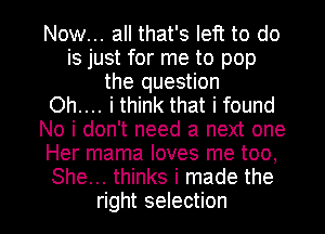 Now... all that's left to do
is just for me to pop
the question
Oh.... i think that i found
No i don't need a next one
Her mama loves me too,
She... thinks i made the

right selection I