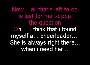 Now... all that's left to do
is just for me to pop
the question
Oh.... i think that i found
myself a... cheerleader....
She is always right there...

when i need her...