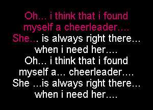 Oh... i think that i found
myself a cheerleader....
She... is always right there...
when i need her....
Oh... i think that i found
myself a... cheerleader....
She ...is always right there...
when i need her....