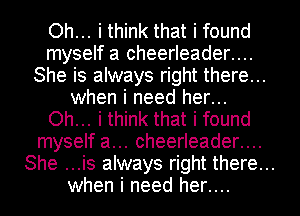 Oh... i think that i found
myself a cheerleader....
She is always right there...
when i need her...
Oh... i think that i found
myself a... cheerleader....
She ...is always right there...
when i need her....