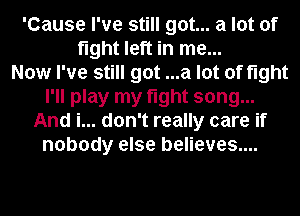 'Cause I've still got... a lot of
fight left in me...

Now I've still got ...a lot of fight
I'll play my fight song...
And i... don't really care if
nobody else believes...