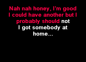 Nah nah honey, I'm good
I could have another but I
probably should not
I got somebody at
home...
