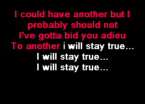 I could have another but I
probably should not
I've gotta bid you adieu
To another i will stay true...
I will stay true...
I will stay true...