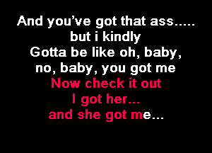 And you've got that ass .....
but i kindly
Gotta be like oh, baby,
no, baby, you got me
Now check it out
I got her...
and she got me...