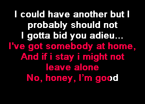 I could have another but I
probably should not
I gotta bid you adieu...
I've got somebody at home,
And ifi stay i might not
leave alone
No, honey, I'm good