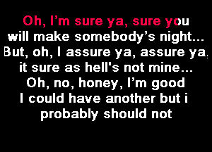 Oh, I'm sure ya, sure you
will make somebody's night...
But, oh, I assure ya, assure ya

it sure as hell's not mine...

Oh, no, honey, I'm good

I could have another but i

probably should not