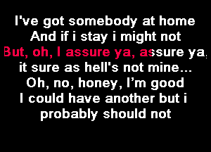 I've got somebody at home
And ifi stay i might not
But, oh, I assure ya, assure ya
it sure as hell's not mine...
Oh, no, honey, I'm good
I could have another but i
probably should not