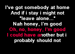 I've got somebody at home
And ifi stay i might not
'leave alone...'

Nah honey, I'm good
Oh, no, honey, I'm good
I could have another but i
probably should not