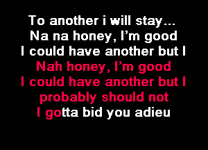 To another i will stay...
Na na honey, I'm good
I could have another but I
Nah honey, I'm good
I could have another but I
probably should not
I gotta bid you adieu