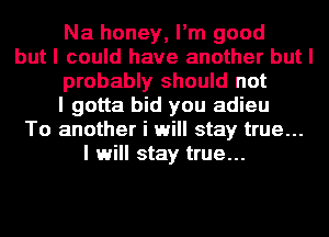 Na honey, I'm good
but I could have another but I
probably should not
I gotta bid you adieu
To another i will stay true...
I will stay true...