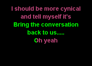 I should be more cynical
and tell myself ifs
Bring the conversation
back to us .....

Oh yeah