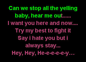 Can we stop all the yelling
baby, hear me out ......

I want you here and now....
Try my best to fight it
Say i hate you but i
always stay...

Hey, Hey, He-e-e-e-e-y...