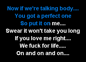 Now if we're talking body....
You got a perfect one
So put it on me....
Swear it won't take you long
If you love me right...
We fuck for life .....
0n and on and on....