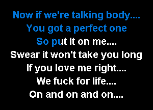 Now if we're talking body....
You got a perfect one
So put it on me....
Swear it won't take you long
If you love me right...
We fuck for life....
On and on and on....