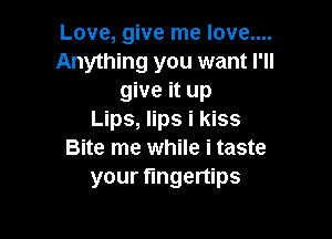 Love, give me love....
Anything you want I'll
give it up

Lips, lips i kiss
Bite me while i taste
your fingertips